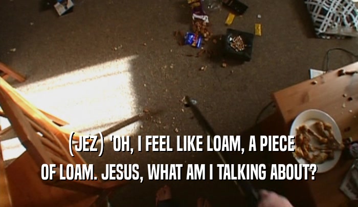 (JEZ) 'OH, I FEEL LIKE LOAM, A PIECE OF LOAM. JESUS, WHAT AM I TALKING ABOUT? 