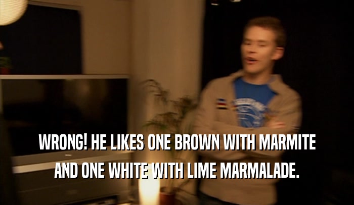 WRONG! HE LIKES ONE BROWN WITH MARMITE AND ONE WHITE WITH LIME MARMALADE. 