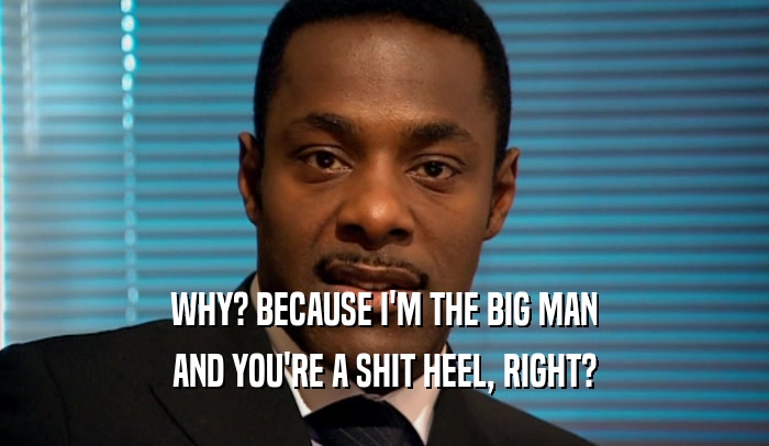 WHY? BECAUSE I'M THE BIG MAN AND YOU'RE A SHIT HEEL, RIGHT? 