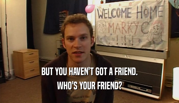 BUT YOU HAVEN'T GOT A FRIEND. WHO'S YOUR FRIEND? 