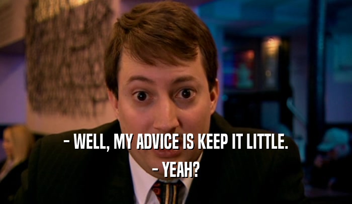 - WELL, MY ADVICE IS KEEP IT LITTLE. - YEAH? 