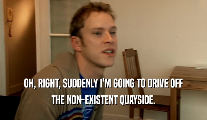 OH, RIGHT, SUDDENLY I'M GOING TO DRIVE OFF THE NON-EXISTENT QUAYSIDE. 