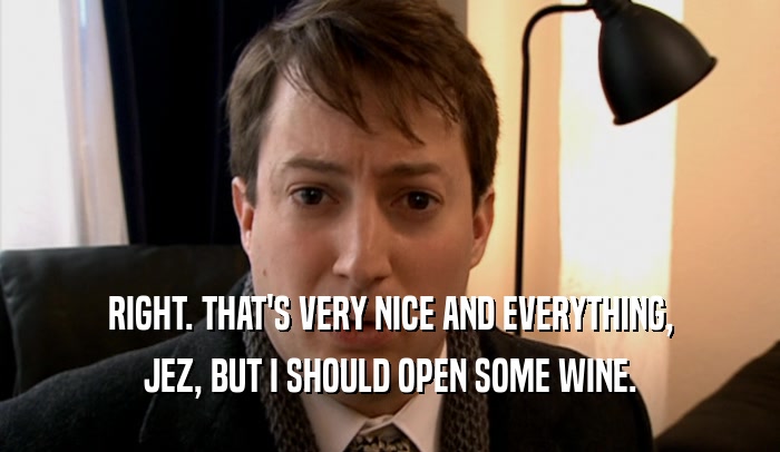 RIGHT. THAT'S VERY NICE AND EVERYTHING, JEZ, BUT I SHOULD OPEN SOME WINE. 