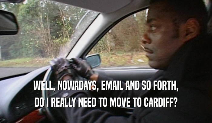 WELL, NOWADAYS, EMAIL AND SO FORTH, DO I REALLY NEED TO MOVE TO CARDIFF? 