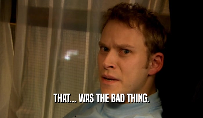 THAT... WAS THE BAD THING.  