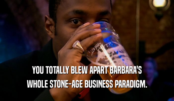 YOU TOTALLY BLEW APART BARBARA'S WHOLE STONE-AGE BUSINESS PARADIGM. 