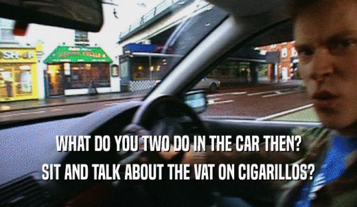 WHAT DO YOU TWO DO IN THE CAR THEN? SIT AND TALK ABOUT THE VAT ON CIGARILLOS? 