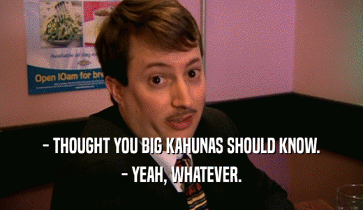 - THOUGHT YOU BIG KAHUNAS SHOULD KNOW. - YEAH, WHATEVER. 