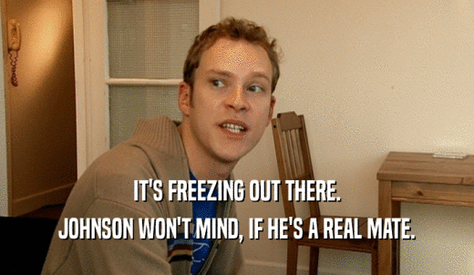 IT'S FREEZING OUT THERE. JOHNSON WON'T MIND, IF HE'S A REAL MATE. 
