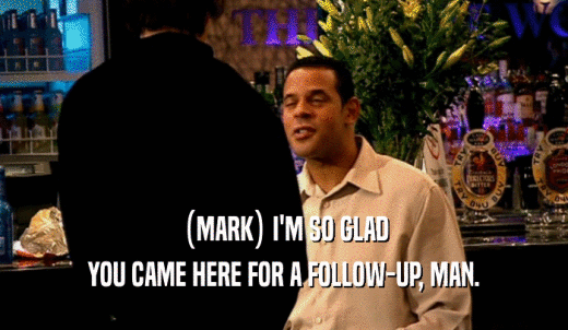 (MARK) I'M SO GLAD YOU CAME HERE FOR A FOLLOW-UP, MAN. 