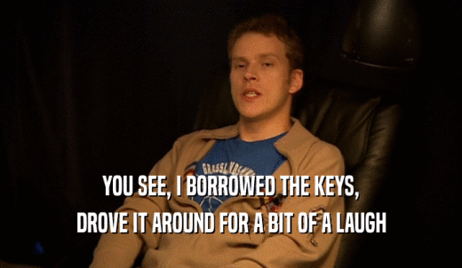 YOU SEE, I BORROWED THE KEYS, DROVE IT AROUND FOR A BIT OF A LAUGH 