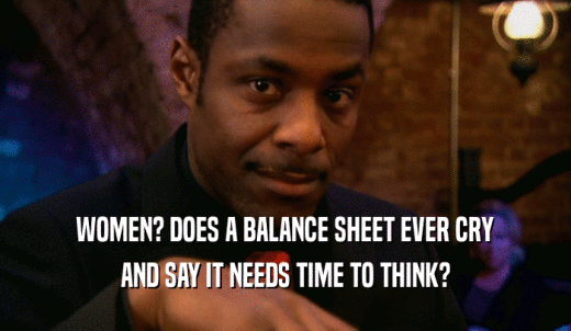 WOMEN? DOES A BALANCE SHEET EVER CRY AND SAY IT NEEDS TIME TO THINK? 