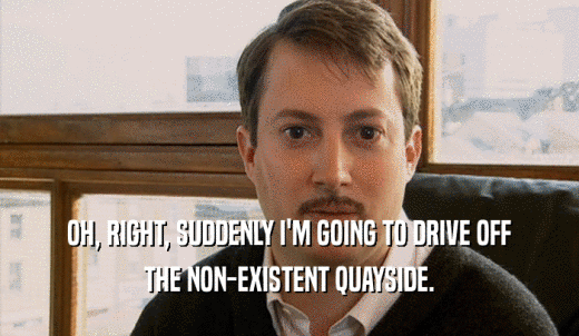 OH, RIGHT, SUDDENLY I'M GOING TO DRIVE OFF THE NON-EXISTENT QUAYSIDE. 