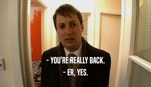 - YOU'RE REALLY BACK. - ER, YES. 