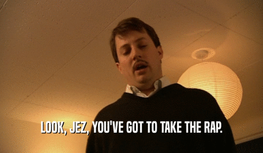 LOOK, JEZ, YOU'VE GOT TO TAKE THE RAP.  