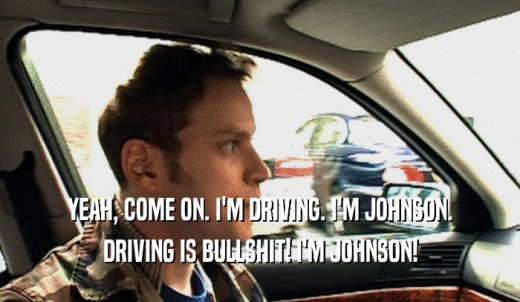 YEAH, COME ON. I'M DRIVING. I'M JOHNSON. DRIVING IS BULLSHIT! I'M JOHNSON! 