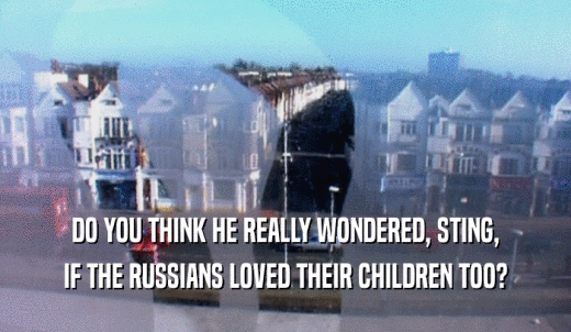 DO YOU THINK HE REALLY WONDERED, STING, IF THE RUSSIANS LOVED THEIR CHILDREN TOO? 