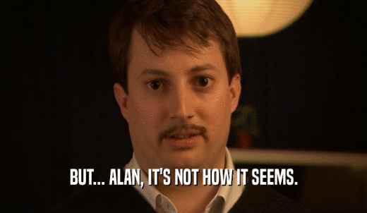 BUT... ALAN, IT'S NOT HOW IT SEEMS.  