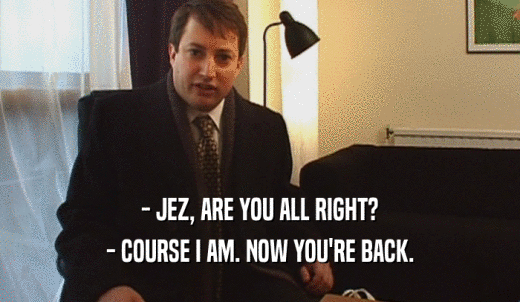 - JEZ, ARE YOU ALL RIGHT? - COURSE I AM. NOW YOU'RE BACK. 