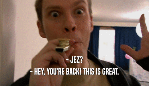 - JEZ? - HEY, YOU'RE BACK! THIS IS GREAT. 