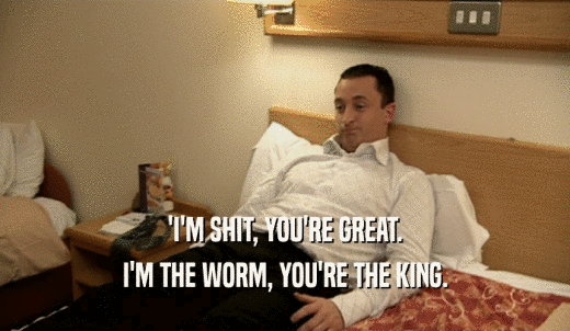'I'M SHIT, YOU'RE GREAT. I'M THE WORM, YOU'RE THE KING. 