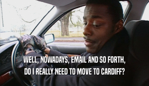 WELL, NOWADAYS, EMAIL AND SO FORTH, DO I REALLY NEED TO MOVE TO CARDIFF? 