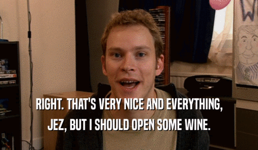 RIGHT. THAT'S VERY NICE AND EVERYTHING, JEZ, BUT I SHOULD OPEN SOME WINE. 