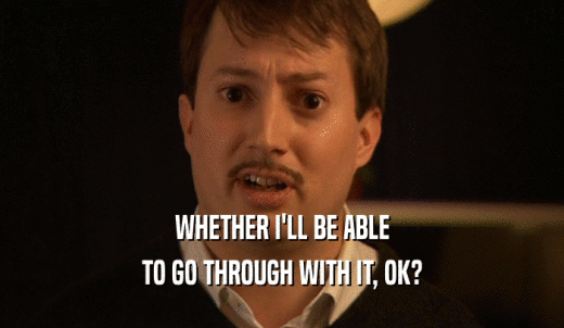 WHETHER I'LL BE ABLE TO GO THROUGH WITH IT, OK? 