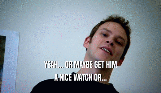 YEAH... OR MAYBE GET HIM A NICE WATCH OR... 
