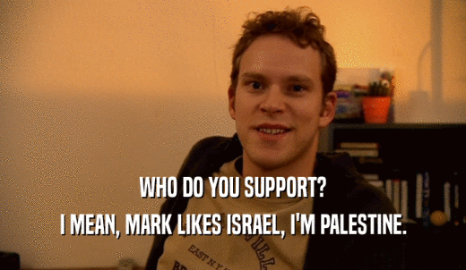 WHO DO YOU SUPPORT? I MEAN, MARK LIKES ISRAEL, I'M PALESTINE. 