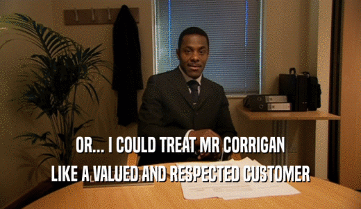 OR... I COULD TREAT MR CORRIGAN LIKE A VALUED AND RESPECTED CUSTOMER 