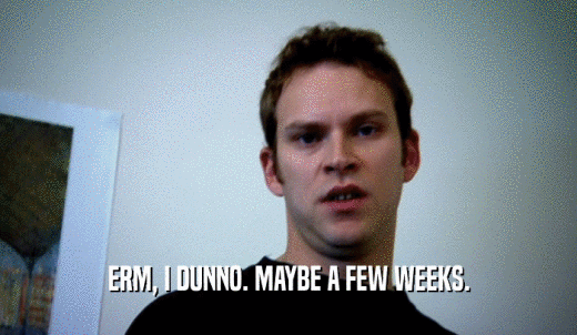 ERM, I DUNNO. MAYBE A FEW WEEKS.  