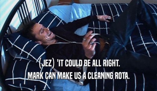 (JEZ) 'IT COULD BE ALL RIGHT. MARK CAN MAKE US A CLEANING ROTA. 