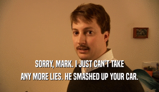 SORRY, MARK. I JUST CAN'T TAKE ANY MORE LIES. HE SMASHED UP YOUR CAR. 