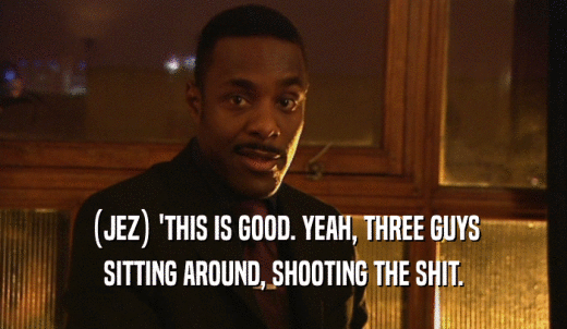 (JEZ) 'THIS IS GOOD. YEAH, THREE GUYS SITTING AROUND, SHOOTING THE SHIT. 