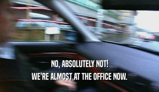 NO, ABSOLUTELY NOT! WE'RE ALMOST AT THE OFFICE NOW. 
