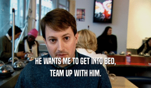 HE WANTS ME TO GET INTO BED, TEAM UP WITH HIM. 