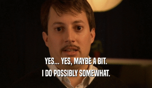 YES... YES, MAYBE A BIT. I DO POSSIBLY SOMEWHAT. 