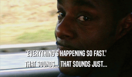 'EVERYTHING'S HAPPENING SO FAST.' THAT SOUNDS... THAT SOUNDS JUST... 