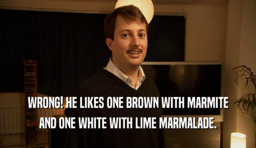 WRONG! HE LIKES ONE BROWN WITH MARMITE AND ONE WHITE WITH LIME MARMALADE. 