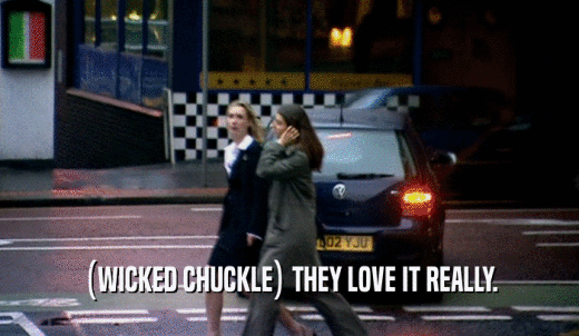 (WICKED CHUCKLE) THEY LOVE IT REALLY.  