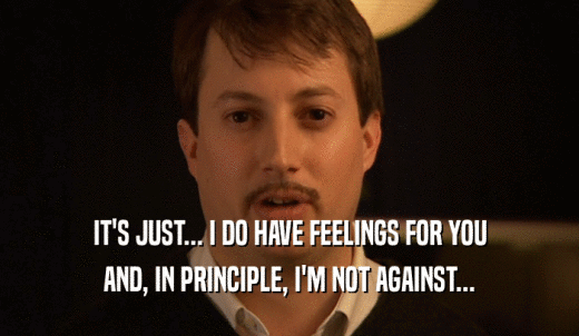 IT'S JUST... I DO HAVE FEELINGS FOR YOU AND, IN PRINCIPLE, I'M NOT AGAINST... 