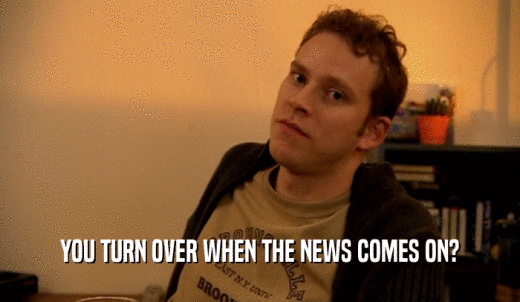 YOU TURN OVER WHEN THE NEWS COMES ON?  