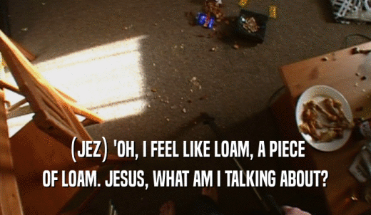 (JEZ) 'OH, I FEEL LIKE LOAM, A PIECE OF LOAM. JESUS, WHAT AM I TALKING ABOUT? 