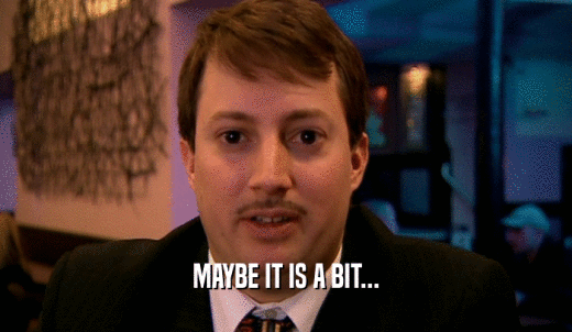 MAYBE IT IS A BIT...  