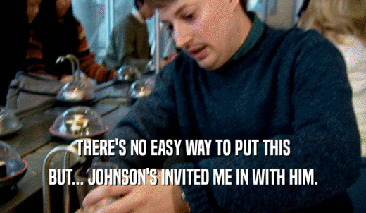 THERE'S NO EASY WAY TO PUT THIS BUT... JOHNSON'S INVITED ME IN WITH HIM. 