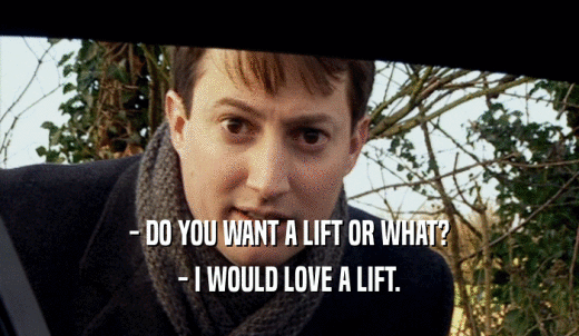 - DO YOU WANT A LIFT OR WHAT? - I WOULD LOVE A LIFT. 