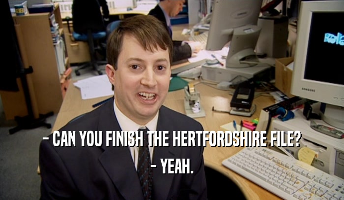 - CAN YOU FINISH THE HERTFORDSHIRE FILE?
 - YEAH.
 