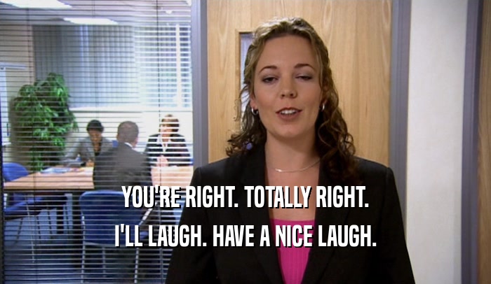 YOU'RE RIGHT. TOTALLY RIGHT. I'LL LAUGH. HAVE A NICE LAUGH. 