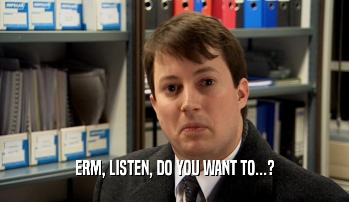 ERM, LISTEN, DO YOU WANT TO...?  